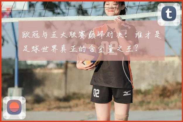 欧冠与五大联赛巅峰对决:谁才是足球世界真正的含金量之王?