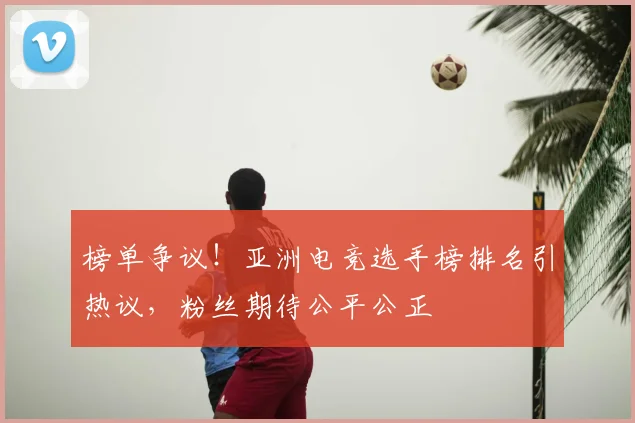 榜单争议!亚洲电竞选手榜排名引热议,粉丝期待公平公正