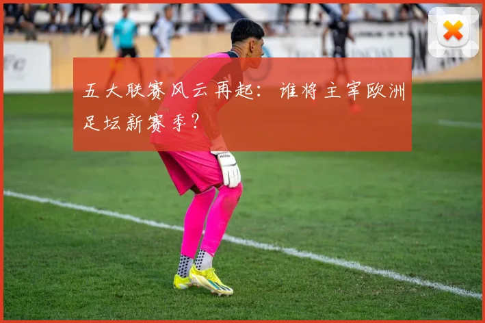 五大联赛风云再起:谁将主宰欧洲足坛新赛季?