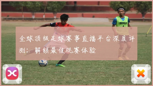 全球顶级足球赛事直播平台深度评测：解锁最佳观赛体验