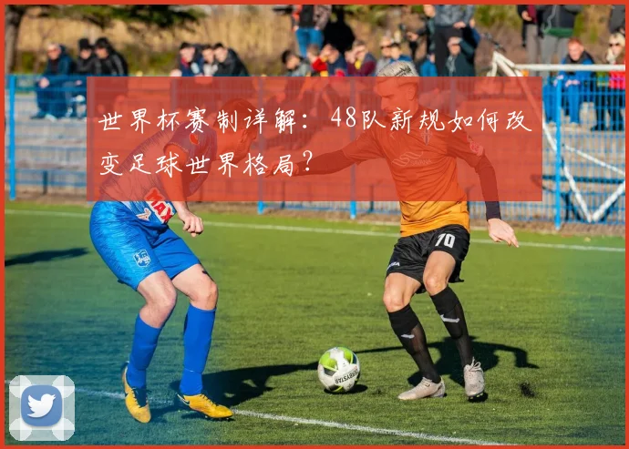 世界杯赛制详解：48队新规如何改变足球世界格局？