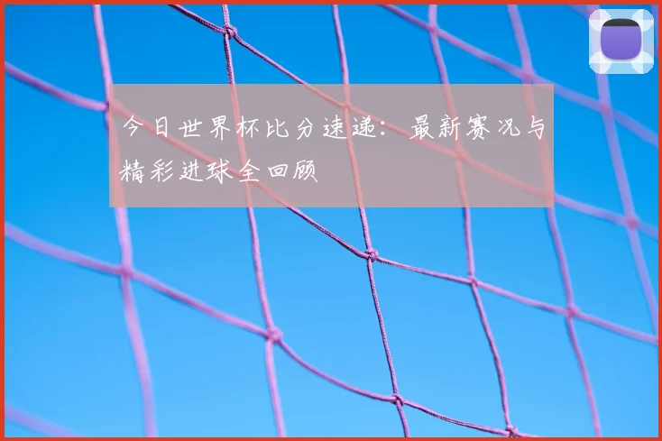 今日世界杯比分速递：最新赛况与精彩进球全回顾