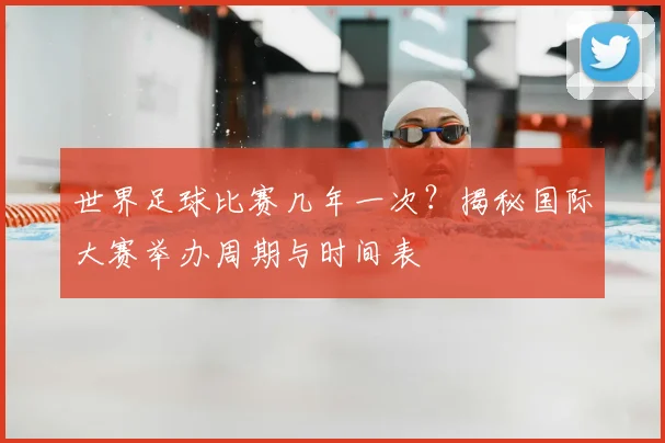 世界足球比赛几年一次?揭秘国际大赛举办周期与时间表