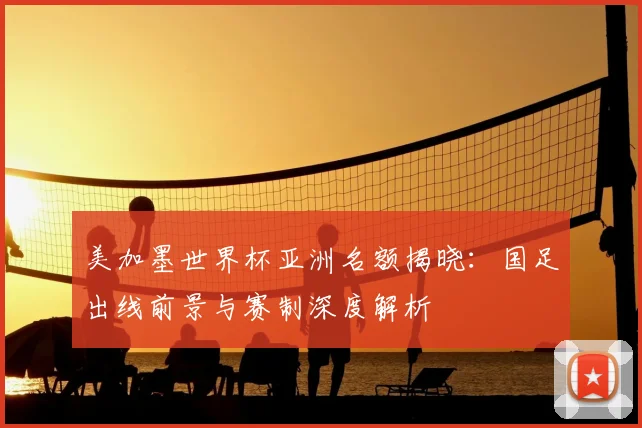 美加墨世界杯亚洲名额揭晓：国足出线前景与赛制深度解析