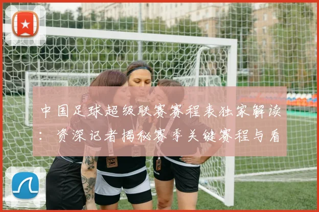 中国足球超级联赛赛程表独家解读：资深记者揭秘赛季关键赛程与看点
