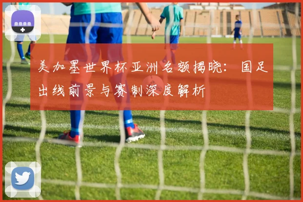 美加墨世界杯亚洲名额揭晓:国足出线前景与赛制深度解析