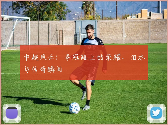 中超风云：争冠路上的荣耀、泪水与传奇瞬间