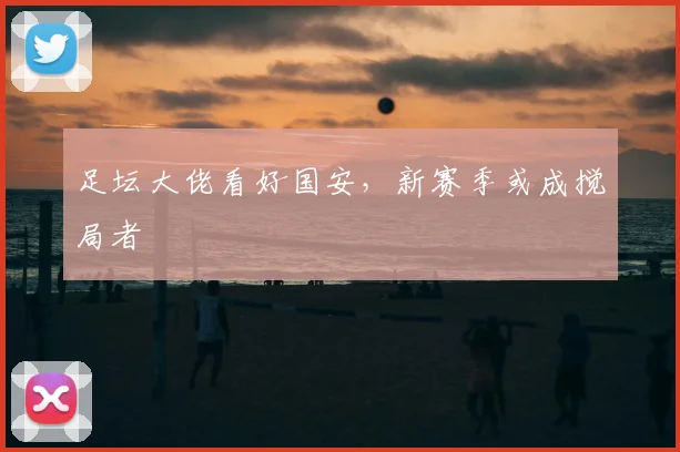 足坛大佬看好国安，新赛季或成搅局者