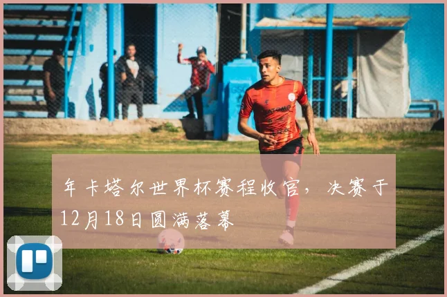 年卡塔尔世界杯赛程收官,决赛于12月18日圆满落幕