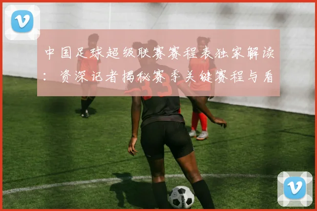 中国足球超级联赛赛程表独家解读:资深记者揭秘赛季关键赛程与看点